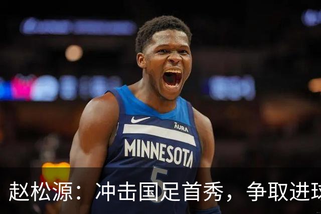 赵松源：冲击国足首秀，争取进球像追求美味的蛋糕！